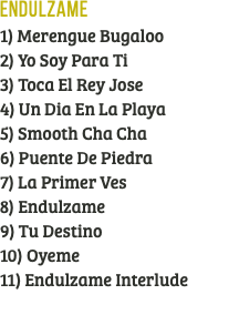 Endulzame 1) Merengue Bugaloo 2) Yo Soy Para Ti 3) Toca El Rey Jose 4) Un Dia En La Playa 5) Smooth Cha Cha 6) Puente De Piedra 7) La Primer Ves 8) Endulzame 9) Tu Destino 10) Oyeme 11) Endulzame Interlude 