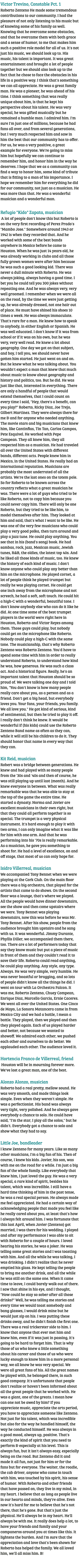 Victor Trevino, Constable Pct. 1 Roberto Zenteno He made some tremendous contributions to our community. I had the pleasure of not only listening to his music but of knowing some of his family as well. Knowing that he overcame some obstacles, and that he overcame them with both grace and a sense of humor, to me that makes him such a positive role model for all of us. It's not just his music, we should look up to. His music, his talent is important. It was great entertainment and brought a lot of people together but we should also look up to the fact that he chose to face the obstacles in his life in a positive way. I think that's something we can all appreciate. He was a great family man. He was a pioneer, he was ahead of his time. I think something that was really unique about him, is that he kept his perspective about his talent. He was very special, he was gifted musically but he remained a humble man. I admired him. I'm sure I'm just one of millions, because he had fans all over, and from several generations, but I very much respected him and saw in him the best that our community has to offer. For us, he was a very positive, a great example for everyone. We're going to miss him but hopefully we can continue to remember him, and honor him in the way he deserves. I hope that we as a community can find a way to honor him, some kind of tribute that is fitting to a man of his importance. I hope we remember him for everything he did for our community, not just as a musician. He was more than that. He was a wonderful musician and a wonderful man. Refugio "Kido" Zapata, musician A lot of people don't know this but Roberto is on the very first recording of Perez Prado's "Mambo Jose." Somewhere around 1943 or 1942 is when they recorded that. And he worked with some of the best bands anywhere in Mexico before he came to Houston. When he was just 14 years old, he was already working in clubs and all those fully grown women were after him because he was such a good looking kid. There was never a dull minute with Roberto. He was always joking, always having a good time. I bet you he could tell you 300 jokes without repeating one. And he was always very, very well groomed. I remember when we were all on the road, by the time we were just getting up, he was already dressed, not one hair out of place. He must have shined his shoes 10 times a week. He was always immaculate. That's rare for a man. He knew how to speak to anybody, in either English or Spanish. He was well educated. I don't know if it was from school or if it was on his own, but he was very, very well read. He knew a lot about geography. One day we got on that subject, and boy, I tell you, we should never have gotten him started. He just went on and on. But he knew what he was talking about. You wouldn't expect a man that knew that much about music to know about geography and history and politics, too. But he did. He was just like that, interested in everything. There are only a handful of people that would extend themselves, that I could count on every time I said, "Hey, there's a benefit, can you play?" Roberto, Ricky Diaz, Joe Trejo, Gilbert Martinez. They were always there for me Ð and for anyone who needed anything. The movie stars and big musicians that knew him, like Cantinflas, Tin Tan, Carlos Campos, Pete Esquivel. He worked with Pepe Compean. They all knew him, they all respected him as a musician. He had traveled all over the United States with different bands, different acts. People knew him in Mexico, in the United States. He really had an international reputation. Musicians are probably the most underrated of all the artists. We're the last ones on the totem pole. So for Roberto to be known across the country reflects what a great musician he was. There were a lot of guys who tried to be like Roberto, not to copy him because you could never copy him. There will only be one Roberto, but they tried to be like him, to model themselves after him. They looked at him and said, that's what I want to be like. He was one of the very few musicians who could play a very good polka, then turn around and play a jazz tune. He could play anything. You see that in his (band's song) book. He had sambas, rock, jazz, Mexican music, Jewish tunes, R&B, the oldies, the latest top 40s. And he liked all those kinds of music, too. He knew the history of each kind of music. I don't know anyone who could play any better than him on the microphone. He played cornet, a lot of people think he played trumpet but really he was playing cornet. He could get one inch away from the microphone and not screech, he had a soft, soft touch. He could hit a high-C with a wonderful, beautiful tone. I don't know anybody else who can do it like he did. At one time some of the best trumpet players in the world were right here in Houston, Roberto and Victor Reyes among them. Those guys could play, but nobody could get on the microphone like Roberto. Nobody could play a high-C with the same tone. The musicianship, that's why Roberto Zenteno was Roberto Zenteno. You'd have to spend some time with him in order to really understand Roberto, to understand how kind he was, how generous. He was such a class act. And a historical figure. Really, he's an important talent that Houston should be so proud of. We were talking one day and I told him, "You don't know is how many people really care about you, as a person and as a friend. Don't get a big head, but everybody loves you. Your fans, your friends, you family. We all love you." He got kind of serious, kind of sentimental, but then he tried to play it off. I really don't think he knew. It would be wonderful if (his kids) could use the Roberto Zenteno Band name as often as they can, while it will still be his children to do it. They should honor that name in every way that they can. Kit Reid, musician Robert was a bridge between generations. He knew and had played with so many people from the '30s and '40s and then of course, he was still playing up until last (month). And he knew everyone in between. What was really remarkable was that he was able to stay at the top of the game the entire time. He started a dynasty. Norma and Javier are excellent musicians in their own right, but that they could all perform together is so special. The trumpet is a very physical instrument. It's hard enough to play it with two arms, I can only imagine what it was like for him with one arm. And that he was performing into his '70s is really remarkable. As a musician, he gave you something to shoot for. He had a level of excellence, on and off stage, that most of us can only hope for. Isidro Villerreal, musician We accompanied Tony Bennet when we were playing at the Cork Club. On the main floor there was a big orchestra, that played for the artists that came to do shows. On the second floor was a lounge, that's where we played. All the people would have dinner downstairs, see the show and then come upstairs where we were. Tony Bennet was playing downstairs, now this was before he was Mr. Tony Bennet. After his show, people from the audience brought him upstairs and he sang with us. It was wonderful. Jimmy Durante, Phyllis Diller, we accompanied them there, too. There are a lot of performers today that say they know music but put a piece of music in front of them and they couldn't read it to save their life. Roberto could read anything, he could play anything. Any style, any type. Always. He was very simple, very humble. He was never boastful or bragging, and so lots of people didn't know all the things he did. I went on tour with La Orchestra Falcon. It was me, Roberto Zenteno, Chuey Compean, Enrique Diaz, Marcello Garcia, Ernie Caceres. We went all over the United States. One Cinco de Mayo, La Sonora Matancera came in from Mexico City and we had a battle, I mean a battle. They played, then we played and then they played again. Each of us played harder and better, not because we wanted to showoff. We admired each other, we pushed each other and ourselves to do better. We applauded each other. The audience loved it. Hortencia Franco de Villerreal, friend Houston will be in mourning forever more. We've lost a great man, one of the best. Alonzo Alonzo, musician Roberto had a real pretty, mellow sound. He was very smooth, and made things look simple. Even when they weren't simple. He was a perfectionist. His band was always very tight, very polished. And he always gave everybody a chance to solo. He could have said, "I'm the star, I play all the solos," but he didn't. Everybody got a chance to solo and show what they had to say. Little Joe, bandleader I knew Zenteno for many years. Like so many other musicians, I'm a big fan of his. Then of course, I knew his kids. Javier, his son, was with me on the road for a while. I'm just a big fan of the whole family. Like everybody that knew him, I just loved the guy. He was a very special, a rare kind of spirit, besides his talent, which was incredible. I still have a hard time thinking of him in the past tense, he was a real special person. He always made me feel appreciated. He had a certain way of acknowledging people that made you feel like he really cared about you, at least that's how I always felt around him. I was fortunate that this last April, when Javier (Zenteno) got married, I was there for his wedding. I played and after my performance I was able to sit with Roberto for a couple of hours. I loved hearing his stories, he was a joker. He was telling some great stories and I was toasting with him. And all the while he was talking, I was drinking. I didn't realize that he never emptied his glass. He kept telling the people to bring me another drink, and all the while he was still on the same one. When it came time to leave, I could barely walk out of there. I saw that shine in his eye, and I thought, "How could he stay so sober after all those drinks?" Well, he was telling me stories and every time we would toast somebody and bang glasses, I would drink mine but he would just sip on his. I was putting these drinks away, and he didn't finish the first one. There was a real trickerster side to him. I know that anyone that ever met him and knew him, even if it was just in passing, it's going to be hard to forget him. That is why those of us who knew a little something about his career and those of us who were lucky enough to know him in a more personal way, we all know he was very special. We were all great fans of his. All the great names he played with, he belonged there, in such good company. It's unfortunate that people don't realize or haven't been informed about all the great people that he worked with. He was a giant, one of the greats. I mean how can one not be awed by him? If you appreciate music, appreciate the arts period, you have to appreciate someone like Zenteno. Not just for his talent, which was incredible but also for the way he handled himself, the way he conducted himself. He was always in a good mood, always up, positive. That's exactly the kind of spirit that you need to perform Ð especially at his level. This is always fun, but it isn't always easy, especially being on the road. But Zenteno did it and made it all fun, not just for him or for the fans but for everyone. The waiter, the roadie, the cab driver, anyone who came in touch with him, was touched by his spirit, his sense of humor. With Roberto and other friends that have passed on, they live in my mind, in my heart. I believe that as long as people live in our hearts and minds, they're alive. Even now it's hard for me to believe that he's not there, that he's gone. But that's just the physical. He'll always be in my heart. He'll always be with me. It really does help a lot, to have your friends and family and your companeros around you at times like this. It lightens the burden. And I'm sure that the appreciation and love that's been shown for Roberto has helped the family. We all loved him, we'll all miss him. B! 