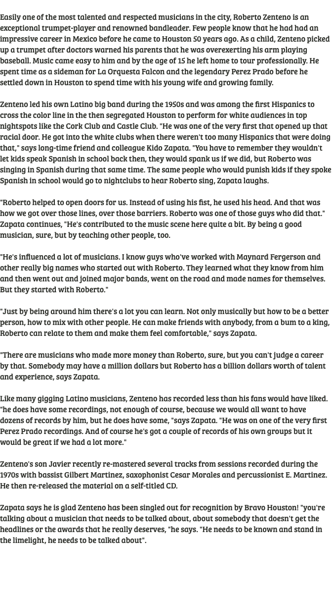  Easily one of the most talented and respected musicians in the city, Roberto Zenteno is an exceptional trumpet-player and renowned bandleader. Few people know that he had had an impressive career in Mexico before he came to Houston 50 years ago. As a child, Zenteno picked up a trumpet after doctors warned his parents that he was overexerting his arm playing baseball. Music came easy to him and by the age of 15 he left home to tour professionally. He spent time as a sideman for La Orquesta Falcon and the legendary Perez Prado before he settled down in Houston to spend time with his young wife and growing family. Zenteno led his own Latino big band during the 1950s and was among the first Hispanics to cross the color line in the then segregated Houston to perform for white audiences in top nightspots like the Cork Club and Castle Club. "He was one of the very first that opened up that racial door. He got into the white clubs when there weren't too many Hispanics that were doing that," says long-time friend and colleague Kido Zapata. "You have to remember they wouldn't let kids speak Spanish in school back then, they would spank us if we did, but Roberto was singing in Spanish during that same time. The same people who would punish kids if they spoke Spanish in school would go to nightclubs to hear Roberto sing, Zapata laughs. "Roberto helped to open doors for us. Instead of using his fist, he used his head. And that was how we got over those lines, over those barriers. Roberto was one of those guys who did that." Zapata continues, "He's contributed to the music scene here quite a bit. By being a good musician, sure, but by teaching other people, too. "He's influenced a lot of musicians. I know guys who've worked with Maynard Fergerson and other really big names who started out with Roberto. They learned what they know from him and then went out and joined major bands, went on the road and made names for themselves. But they started with Roberto." "Just by being around him there's a lot you can learn. Not only musically but how to be a better person, how to mix with other people. He can make friends with anybody, from a bum to a king, Roberto can relate to them and make them feel comfortable," says Zapata. "There are musicians who made more money than Roberto, sure, but you can't judge a career by that. Somebody may have a million dollars but Roberto has a billion dollars worth of talent and experience, says Zapata. Like many gigging Latino musicians, Zenteno has recorded less than his fans would have liked. "he does have some recordings, not enough of course, because we would all want to have dozens of records by him, but he does have some, "says Zapata. "He was on one of the very first Perez Prado recordings. And of course he's got a couple of records of his own groups but it would be great if we had a lot more." Zenteno's son Javier recently re-mastered several tracks from sessions recorded during the 1970s with bassist Gilbert Martinez, saxophonist Cesar Morales and percussionist E. Martinez. He then re-released the material on a self-titled CD. Zapata says he is glad Zenteno has been singled out for recognition by Bravo Houston! "you're talking about a musician that needs to be talked about, about somebody that doesn't get the headlines or the awards that he really deserves, "he says. "He needs to be known and stand in the limelight, he needs to be talked about". 