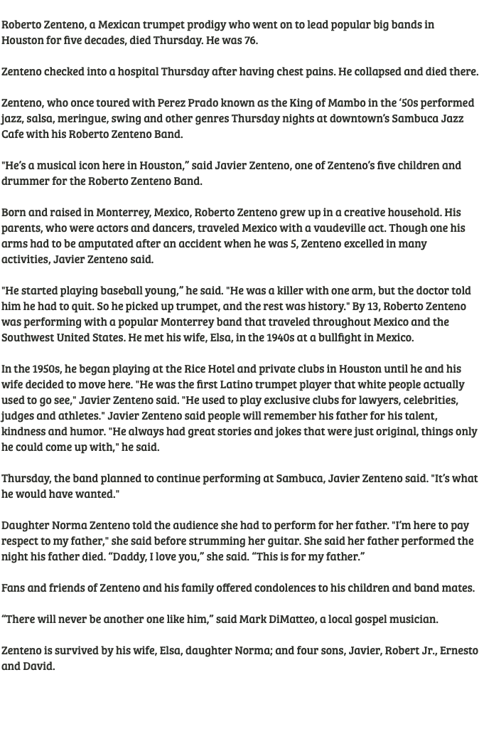  Roberto Zenteno, a Mexican trumpet prodigy who went on to lead popular big bands in Houston for five decades, died Thursday. He was 76. Zenteno checked into a hospital Thursday after having chest pains. He collapsed and died there. Zenteno, who once toured with Perez Prado known as the King of Mambo in the ‘50s performed jazz, salsa, meringue, swing and other genres Thursday nights at downtown’s Sambuca Jazz Cafe with his Roberto Zenteno Band. "He’s a musical icon here in Houston,” said Javier Zenteno, one of Zenteno’s five children and drummer for the Roberto Zenteno Band. Born and raised in Monterrey, Mexico, Roberto Zenteno grew up in a creative household. His parents, who were actors and dancers, traveled Mexico with a vaudeville act. Though one his arms had to be amputated after an accident when he was 5, Zenteno excelled in many activities, Javier Zenteno said. "He started playing baseball young,” he said. "He was a killer with one arm, but the doctor told him he had to quit. So he picked up trumpet, and the rest was history." By 13, Roberto Zenteno was performing with a popular Monterrey band that traveled throughout Mexico and the Southwest United States. He met his wife, Elsa, in the 1940s at a bullfight in Mexico. In the 1950s, he began playing at the Rice Hotel and private clubs in Houston until he and his wife decided to move here. "He was the first Latino trumpet player that white people actually used to go see," Javier Zenteno said. "He used to play exclusive clubs for lawyers, celebrities, judges and athletes." Javier Zenteno said people will remember his father for his talent, kindness and humor. "He always had great stories and jokes that were just original, things only he could come up with," he said. Thursday, the band planned to continue performing at Sambuca, Javier Zenteno said. "It’s what he would have wanted." Daughter Norma Zenteno told the audience she had to perform for her father. "I’m here to pay respect to my father," she said before strumming her guitar. She said her father performed the night his father died. “Daddy, I love you,” she said. “This is for my father.” Fans and friends of Zenteno and his family offered condolences to his children and band mates. “There will never be another one like him,” said Mark DiMatteo, a local gospel musician. Zenteno is survived by his wife, Elsa, daughter Norma; and four sons, Javier, Robert Jr., Ernesto and David. 